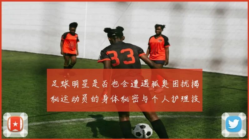 足球明星是否也会遭遇狐臭困扰揭秘运动员的身体秘密与个人护理技巧
