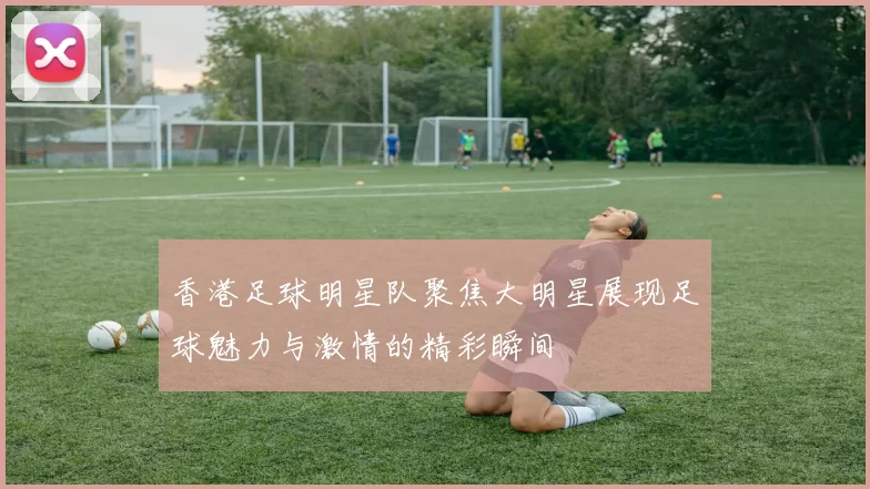 香港足球明星队聚焦大明星展现足球魅力与激情的精彩瞬间