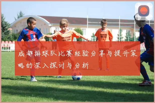 成都排球队比赛经验分享与提升策略的深入探讨与分析