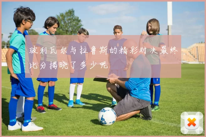玻利瓦尔与拉鲁斯的精彩对决最终比分揭晓了多少呢