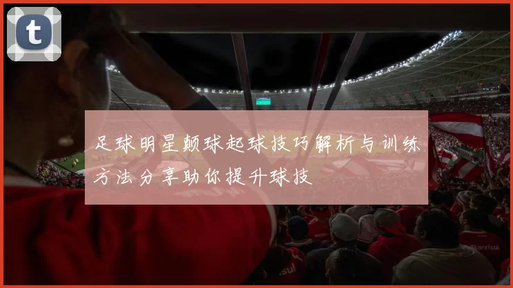足球明星颠球起球技巧解析与训练方法分享助你提升球技