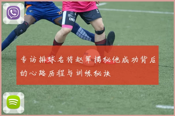 专访排球名将赵军揭秘他成功背后的心路历程与训练秘诀