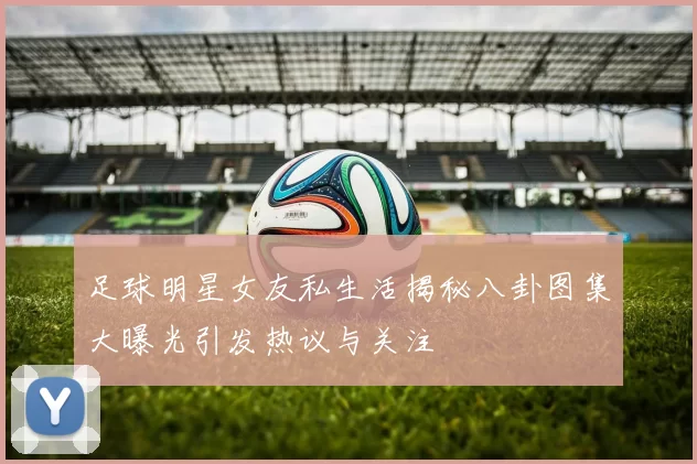 足球明星女友私生活揭秘八卦图集大曝光引发热议与关注