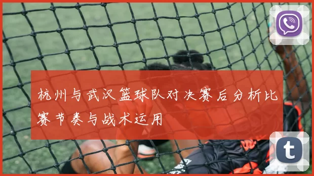 杭州与武汉篮球队对决赛后分析比赛节奏与战术运用
