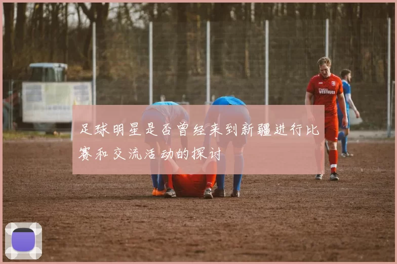 足球明星是否曾经来到新疆进行比赛和交流活动的探讨
