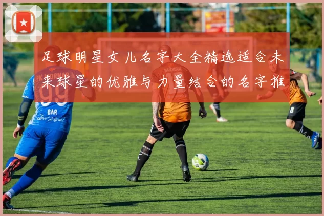 足球明星女儿名字大全精选适合未来球星的优雅与力量结合的名字推荐