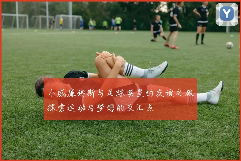 小威廉姆斯与足球明星的友谊之旅探索运动与梦想的交汇点