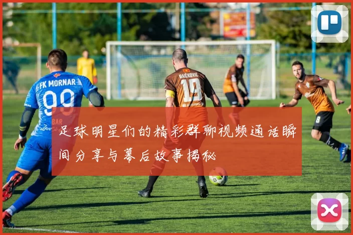 足球明星们的精彩群聊视频通话瞬间分享与幕后故事揭秘