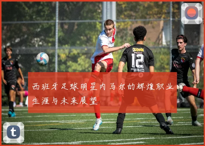 西班牙足球明星内马尔的辉煌职业生涯与未来展望